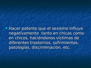    Hacer patente que el sexismo influye
    negativamente tanto en chicas como
    en chicos, haciéndonos víctimas de
    diferentes trastornos, sufrimientos,
    patologías, discriminación, etc.
 