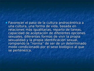    Favorecer el paso de la cultura androcéntrica a
    una cultura, una forma de vida, basada en
    relaciones más igualitarias, reparto de tareas,
    capacidad de aceptación de diferentes opciones
    sexuales, diferentes formas de vivir la propia
    sexualidad y la propia identificación sexual,
    rompiendo la “norma” de ser de un determinado
    modo condicionado por el sexo biológico al que
    se pertenezca.
 