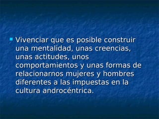    Vivenciar que es posible construir
    una mentalidad, unas creencias,
    unas actitudes, unos
    comportamientos y unas formas de
    relacionarnos mujeres y hombres
    diferentes a las impuestas en la
    cultura androcéntrica.
 