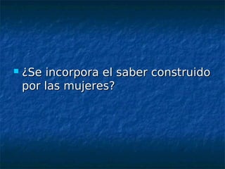    ¿Se incorpora el saber construido
    por las mujeres?
 
