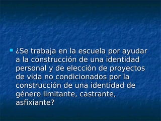    ¿Se trabaja en la escuela por ayudar
    a la construcción de una identidad
    personal y de elección de proyectos
    de vida no condicionados por la
    construcción de una identidad de
    género limitante, castrante,
    asfixiante?
 