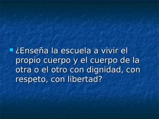    ¿Enseña la escuela a vivir el
    propio cuerpo y el cuerpo de la
    otra o el otro con dignidad, con
    respeto, con libertad?
 