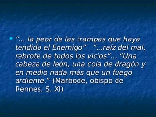    “... la peor de las trampas que haya
    tendido el Enemigo” “...raíz del mal,
    rebrote de todos los vicios”... “Una
    cabeza de león, una cola de dragón y
    en medio nada más que un fuego
    ardiente.” (Marbode, obispo de
    Rennes. S. XI)
 