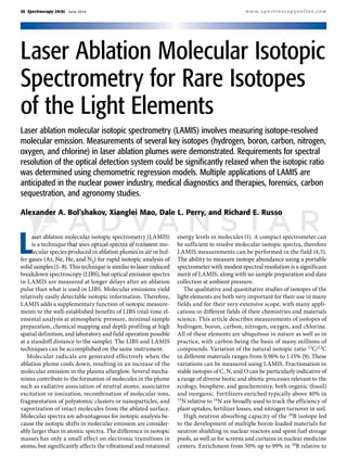 30 Spectroscopy 29(6) June 2014 www.spectroscopyonline.com
Laser ablation molecular isotopic spectrometry (LAMIS)
is a technique that uses optical spectra of transient mo-
lecular species produced in ablation plumes in air or buf-
fer gases (Ar, Ne, He, and N2) for rapid isotopic analysis of
solid samples (1–8). This technique is similar to laser-induced
breakdown spectroscopy (LIBS), but optical emission spectra
in LAMIS are measured at longer delays after an ablation
pulse than what is used in LIBS. Molecular emissions yield
relatively easily detectable isotopic information. Therefore,
LAMIS adds a supplementary function of isotopic measure-
ments to the well-established benefits of LIBS (real-time el-
emental analysis at atmospheric pressure, minimal sample
preparation, chemical mapping and depth profiling at high
spatial definition, and laboratory and field operation possible
at a standoff distance to the sample). The LIBS and LAMIS
techniques can be accomplished on the same instrument.
Molecular radicals are generated effectively when the
ablation plume cools down, resulting in an increase of the
molecular emission in the plasma afterglow. Several mecha-
nisms contribute to the formation of molecules in the plume
such as radiative association of neutral atoms, associative
excitation or ionization, recombination of molecular ions,
fragmentation of polyatomic clusters or nanoparticles, and
vaporization of intact molecules from the ablated surface.
Molecular spectra are advantageous for isotopic analysis be-
cause the isotopic shifts in molecular emission are consider-
ably larger than in atomic spectra. The difference in isotopic
masses has only a small effect on electronic transitions in
atoms, but significantly affects the vibrational and rotational
energy levels in molecules (1). A compact spectrometer can
be sufficient to resolve molecular isotopic spectra, therefore
LAMIS measurements can be performed in the field (4,5).
The ability to measure isotope abundance using a portable
spectrometer with modest spectral resolution is a significant
merit of LAMIS, along with no sample preparation and data
collection at ambient pressure.
The qualitative and quantitative studies of isotopes of the
light elements are both very important for their use in many
fields and for their very extensive scope, with many appli-
cations in different fields of their chemistries and materials
science. This article describes measurements of isotopes of
hydrogen, boron, carbon, nitrogen, oxygen, and chlorine.
All of these elements are ubiquitous in nature as well as in
practice, with carbon being the basis of many millions of
compounds. Variation of the natural isotopic ratio 13C/12C
in different materials ranges from 0.96% to 1.15% (9). These
variations can be measured using LAMIS. Fractionation in
stable isotopes of C, N, and O can be particularly indicative of
a range of diverse biotic and abiotic processes relevant to the
ecology, biosphere, and geochemistry, both organic (fossil)
and inorganic. Fertilizers enriched typically above 40% in
15N relative to 14N are broadly used to track the efficiency of
plant uptakes, fertilizer losses, and nitrogen turnover in soil.
High neutron absorbing capacity of the 10B isotope led
to the development of multiple boron-loaded materials for
neutron shielding in nuclear reactors and spent fuel storage
pools, as well as for screens and curtains in nuclear medicine
centers. Enrichment from 50% up to 99% in 10B relative to
Alexander A. Bol’shakov, Xianglei Mao, Dale L. Perry, and Richard E. Russo
Laser ablation molecular isotopic spectrometry (LAMIS) involves measuring isotope-resolved
molecular emission. Measurements of several key isotopes (hydrogen, boron, carbon, nitrogen,
oxygen, and chlorine) in laser ablation plumes were demonstrated. Requirements for spectral
resolution of the optical detection system could be significantly relaxed when the isotopic ratio
was determined using chemometric regression models. Multiple applications of LAMIS are
anticipated in the nuclear power industry, medical diagnostics and therapies, forensics, carbon
sequestration, and agronomy studies.
Laser Ablation Molecular Isotopic
Spectrometry for Rare Isotopes
of the Light Elements
 