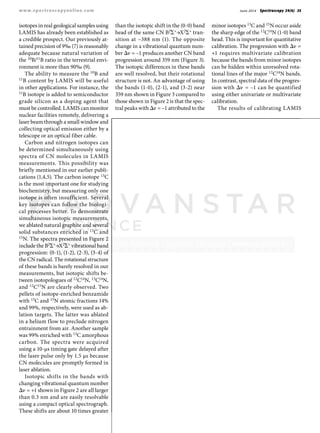 June 2014 Spectroscopy 29(6) 35www.spectroscopyonline.com
isotopes in real geological samples using
LAMIS has already been established as
a credible prospect. Our previously at-
tained precision of 9‰ (7) is reasonably
adequate because natural variation of
the 10B/11B ratio in the terrestrial envi-
ronment is more than 90‰ (9).
The ability to measure the 10B and
11B content by LAMIS will be useful
in other applications. For instance, the
11B isotope is added to semiconductor
grade silicon as a doping agent that
must be controlled. LAMIS can monitor
nuclear facilities remotely, delivering a
laser beam through a small window and
collecting optical emission either by a
telescope or an optical fiber cable.
Carbon and nitrogen isotopes can
be determined simultaneously using
spectra of CN molecules in LAMIS
measurements. This possibility was
briefly mentioned in our earlier publi-
cations (1,4,5). The carbon isotope 13C
is the most important one for studying
biochemistry, but measuring only one
isotope is often insufficient. Several
key isotopes can follow the biologi-
cal processes better. To demonstrate
simultaneous isotopic measurements,
we ablated natural graphite and several
solid substances enriched in 13C and
15N. The spectra presented in Figure 2
include the B2Σ+→X2Σ+ vibrational band
progression: (0-1), (1-2), (2-3), (3-4) of
the CN radical. The rotational structure
of these bands is barely resolved in our
measurements, but isotopic shifts be-
tween isotopologues of 12C14N, 13C14N,
and 12C15N are clearly observed. Two
pellets of isotope-enriched benzamide
with 13C and 15N atomic fractions 14%
and 99%, respectively, were used as ab-
lation targets. The latter was ablated
in a helium flow to preclude nitrogen
entrainment from air. Another sample
was 99% enriched with 13C amorphous
carbon. The spectra were acquired
using a 10-µs timing gate delayed after
the laser pulse only by 1.5 µs because
CN molecules are promptly formed in
laser ablation.
Isotopic shifts in the bands with
changing vibrational quantum number
Δν = +1 shown in Figure 2 are all larger
than 0.3 nm and are easily resolvable
using a compact optical spectrograph.
These shifts are about 10 times greater
than the isotopic shift in the (0-0) band
head of the same CN B2Σ+→X2Σ+ tran-
sition at ~388 nm (1). The opposite
change in a vibrational quantum num-
ber Δν = –1 produces another CN band
progression around 359 nm (Figure 3).
The isotopic differences in these bands
are well resolved, but their rotational
structure is not. An advantage of using
the bands (1-0), (2-1), and (3-2) near
359 nm shown in Figure 3 compared to
those shown in Figure 2 is that the spec-
tral peaks with Δν = –1 attributed to the
minor isotopes 13C and 15N occur aside
the sharp edge of the 12C14N (1-0) band
head. This is important for quantitative
calibration. The progression with Δν =
+1 requires multivariate calibration
because the bands from minor isotopes
can be hidden within unresolved rota-
tional lines of the major 12C14N bands.
In contrast, spectral data of the progres-
sion with Δν = –1 can be quantified
using either univariate or multivariate
calibration.
The results of calibrating LAMIS
 