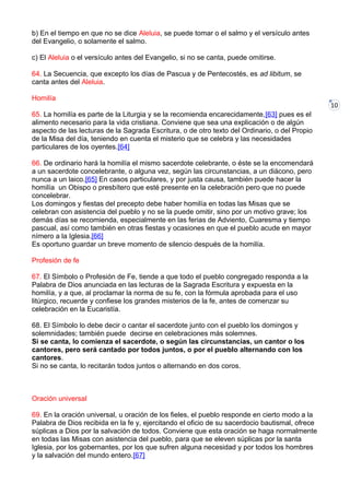 10
b) En el tiempo en que no se dice Aleluia, se puede tomar o el salmo y el versículo antes
del Evangelio, o solamente el salmo.
c) El Aleluia o el versículo antes del Evangelio, si no se canta, puede omitirse.
64. La Secuencia, que excepto los días de Pascua y de Pentecostés, es ad libitum, se
canta antes del Aleluia.
Homilía
65. La homilía es parte de la Liturgia y se la recomienda encarecidamente,[63] pues es el
alimento necesario para la vida cristiana. Conviene que sea una explicación o de algún
aspecto de las lecturas de la Sagrada Escritura, o de otro texto del Ordinario, o del Propio
de la Misa del día, teniendo en cuenta el misterio que se celebra y las necesidades
particulares de los oyentes.[64]
66. De ordinario hará la homilía el mismo sacerdote celebrante, o éste se la encomendará
a un sacerdote concelebrante, o alguna vez, según las circunstancias, a un diácono, pero
nunca a un laico.[65] En casos particulares, y por justa causa, también puede hacer la
homilía un Obispo o presbítero que esté presente en la celebración pero que no puede
concelebrar.
Los domingos y fiestas del precepto debe haber homilía en todas las Misas que se
celebran con asistencia del pueblo y no se la puede omitir, sino por un motivo grave; los
demás días se recomienda, especialmente en las ferias de Adviento, Cuaresma y tiempo
pascual, así como también en otras fiestas y ocasiones en que el pueblo acude en mayor
nímero a la Iglesia.[66]
Es oportuno guardar un breve momento de silencio después de la homilía.
Profesión de fe
67. El Símbolo o Profesión de Fe, tiende a que todo el pueblo congregado responda a la
Palabra de Dios anunciada en las lecturas de la Sagrada Escritura y expuesta en la
homilía, y a que, al proclamar la norma de su fe, con la fórmula aprobada para el uso
litúrgico, recuerde y confiese los grandes misterios de la fe, antes de comenzar su
celebración en la Eucaristía.
68. El Símbolo lo debe decir o cantar el sacerdote junto con el pueblo los domingos y
solemnidades; también puede decirse en celebraciones más solemnes.
Si se canta, lo comienza el sacerdote, o según las circunstancias, un cantor o los
cantores, pero será cantado por todos juntos, o por el pueblo alternando con los
cantores.
Si no se canta, lo recitarán todos juntos o alternando en dos coros.
Oración universal
69. En la oración universal, u oración de los fieles, el pueblo responde en cierto modo a la
Palabra de Dios recibida en la fe y, ejercitando el oficio de su sacerdocio bautismal, ofrece
súplicas a Dios por la salvación de todos. Conviene que esta oración se haga normalmente
en todas las Misas con asistencia del pueblo, para que se eleven súplicas por la santa
Iglesia, por los gobernantes, por los que sufren alguna necesidad y por todos los hombres
y la salvación del mundo entero.[67]
 