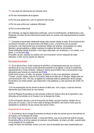 10
70. Las serie de intenciones de ordinario será:
a) Por las necesidades de la Iglesia.
b) Por los que gobiernan y por la salvación del mundo.
c) Por los que sufren por cualquier dificultad.
d) Por la comunidad local.
Sin embargo, en alguna celebración particular, como la Confirmación, el Matrimonio o las
Exequias, el orden de las intenciones puede tener en cuenta más expresamente la ocasión
particular.
71. Compete al sacerdote celebrante dirigir esta oración desde la sede. Él la introduce con
una breve monición, en la que invita a los fieles a orar, y la termina con la oración
conclusiva. Las intenciones que se proponen deben ser sobrias, compuestas con sabia
libertad y pocas palabras y deben expresar la súplica de toda la comunidad.
Serán proferidas desde el ambón u otro lugar adecuado, por el diácono, o un cantor, o un
lector, o un fiel laico.[68]
El pueblo, de pie, expresa su súplica con una invocación común después de cada
intención, o bien con la oración en silencio.
C) Liturgia Eucarística
72. En la última Cena, Cristo instituyó el sacrificio y el banquete pascual, por el que el
sacrificio de la cruz se hace continuamente presente en la Iglesia, cuando el sacerdote,
representando a Cristo el Señor, realiza lo mismo que el Señor hizo y encomendó a sus
discípulos que hicieran en memoria de Él.[69]
Cristo tomó el pan y el cáliz, dio gracias, lo partió y lo dio a sus discípulos, diciendo:
"Tomen, coman, beban; esto es mi Cuerpo; éste es el cáliz de mi Sangre. Hagan esto en
conmemoración mía". Por eso, la Iglesia ha ordenado toda la celebración de la Liturgia
Eucarística con estas partes, que responden a las palabras y a las acciones de Cristo. En
efecto:
1) En la preparación de los dones se llevan al altar pan, vino y agua, o sea los mismos
elementos que Cristo tomó en sus manos.
2) En la Plegaria Eucarística se dan gracias a Dios por toda la obra de la salvación y las
ofrendas se convierten en el Cuerpo y en la Sangre de Cristo.
3) Por la fracción del pan y por la Comunión los fieles, aunque muchos, reciben de un
único pan el Cuerpo, y de un único cáliz la Sangre del Señor, del mismo modo que los
Apóstoles lo recibieron de las manos del mismo Cristo.
Preparación de los dones
73. Al comienzo de la Liturgia Eucarística se llevan al altar los dones que se convertirán en
el Cuerpo y en la Sangre de Cristo.
En primer lugar se prepara el altar, o mesa del Señor, que es el centro de toda la Liturgia
Eucarística,[70] y en él se colocan el corporal, el purificador, el misal y el cáliz, cuando éste
no se prepara en la credencia.
Luego se traen las ofrendas: el pan y el vino, que es laudable que sean presentados por
 