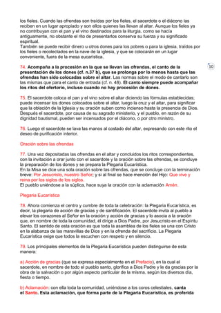 10
los fieles. Cuando las ofrendas son traídas por los fieles, el sacerdote o el diácono las
reciben en un lugar apropiado y son ellos quienes las llevan al altar. Aunque los fieles ya
no contribuyan con el pan y el vino destinados para la liturgia, como se hacía
antiguamente, no obstante el rito de presentarlos conserva su fuerza y su significado
espiritual.
También se puede recibir dinero u otros dones para los pobres o para la iglesia, traídos por
los fieles o recolectados en la nave de la iglesia, y que se colocarán en un lugar
conveniente, fuera de la mesa eucarística.
74. Acompaña a la procesión en la que se llevan las ofrendas, el canto de la
presentación de los dones (cf. n.37 b), que se prolonga por lo menos hasta que las
ofrendas han sido colocadas sobre el altar. Las normas sobre el modo de cantarlo son
las mismas que para el canto de entrada (cf. n. 48). El canto siempre puede acompañar
los ritos del ofertorio, incluso cuando no hay procesión de dones.
75. El sacerdote coloca el pan y el vino sobre el altar diciendo las fórmulas establecidas;
puede incensar los dones colocados sobre el altar, luego la cruz y el altar, para significar
que la oblación de la Iglesia y su oración suben como incienso hasta la presencia de Dios.
Después el sacerdote, por causa de su sagrado ministerio, y el pueblo, en razón de su
dignidad bautismal, pueden ser incensados por el diácono, o por otro ministro.
76. Luego el sacerdote se lava las manos al costado del altar, expresando con este rito el
deseo de purificación interior.
Oración sobre las ofrendas
77. Una vez depositadas las ofrendas en el altar y concluidos los ritos correspondientes,
con la invitación a orar junto con el sacerdote y la oración sobre las ofrendas, se concluye
la preparación de los dones y se prepara la Plegaria Eucarística.
En la Misa se dice una sola oración sobre las ofrendas, que se concluye con la terminación
breve: Por Jesucristo, nuestro Señor; y si al final se hace mención del Hijo: Que vive y
reina por los siglos de los siglos.
El pueblo uniéndose a la súplica, hace suya la oración con la aclamación Amén.
Plegaria Eucarística
78. Ahora comienza el centro y cumbre de toda la celebración: la Plegaria Eucarística, es
decir, la plegaria de acción de gracias y de santificación. El sacerdote invita al pueblo a
elevar los corazones al Señor en la oración y acción de gracias y lo asocia a la oración
que, en nombre de toda la comunidad, él dirige a Dios Padre, por Jesucristo en el Espíritu
Santo. El sentido de esta oración es que toda la asamblea de los fieles se una con Cristo
en la alabanza de las maravillas de Dios y en la ofrenda del sacrificio. La Plegaria
Eucarística exige que todos la escuchen con respeto y en silencio.
79. Los principales elementos de la Plegaria Eucarística pueden distinguirse de esta
manera:
a) Acción de gracias (que se expresa especialmente en el Prefacio), en la cual el
sacerdote, en nombre de todo el pueblo santo, glorifica a Dios Padre y le da gracias por la
obra de la salvación o por algún aspecto particular de la misma, según los diversos día,
fiesta o tiempo.
b) Aclamación: con ella toda la comunidad, uniéndose a los coros celestiales, canta
el Santo. Esta aclamación, que forma parte de la Plegaria Eucarística, es proferida
 