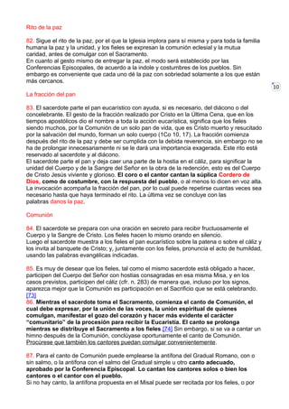10
Rito de la paz
82. Sigue el rito de la paz, por el que la Iglesia implora para sí misma y para toda la familia
humana la paz y la unidad, y los fieles se expresan la comunión eclesial y la mutua
caridad, antes de comulgar con el Sacramento.
En cuanto al gesto mismo de entregar la paz, el modo será establecido por las
Conferencias Episcopales, de acuerdo a la indole y costumbres de los pueblos. Sin
embargo es conveniente que cada uno dé la paz con sobriedad solamente a los que están
más cercanos.
La fracción del pan
83. El sacerdote parte el pan eucarístico con ayuda, si es necesario, del diácono o del
concelebrante. El gesto de la fracción realizado por Cristo en la Última Cena, que en los
tiempos apostólicos dio el nombre a toda la acción eucarística, significa que los fieles
siendo muchos, por la Comunión de un solo pan de vida, que es Cristo muerto y resucitado
por la salvación del mundo, forman un solo cuerpo (1Co 10, 17). La fracción comienza
después del rito de la paz y debe ser cumplida con la debida reverencia, sin embargo no se
ha de prolongar innecesariamente ni se le dará una importancia exagerada. Este rito está
reservado al sacerdote y al diácono.
El sacerdote parte el pan y deja caer una parte de la hostia en el cáliz, para significar la
unidad del Cuerpo y de la Sangre del Señor en la obra de la redención, esto es del Cuerpo
de Cristo Jesús viviente y glorioso. El coro o el cantor cantan la súplica Cordero de
Dios, como de costumbre, con la respuesta del pueblo, o al menos lo dicen en voz alta.
La invocación acompaña la fracción del pan, por lo cual puede repetirse cuantas veces sea
necesario hasta que haya terminado el rito. La última vez se concluye con las
palabras danos la paz.
Comunión
84. El sacerdote se prepara con una oración en secreto para recibir fructuosamente el
Cuerpo y la Sangre de Cristo. Los fieles hacen lo mismo orando en silencio.
Luego el sacerdote muestra a los fieles el pan eucarístico sobre la patena o sobre el cáliz y
los invita al banquete de Cristo; y, juntamente con los fieles, pronuncia el acto de humildad,
usando las palabras evangélicas indicadas.
85. Es muy de desear que los fieles, tal como el mismo sacerdote está obligado a hacer,
participen del Cuerpo del Señor con hostias consagradas en esa misma Misa, y en los
casos previstos, participen del cáliz (cfr. n. 283) de manera que, incluso por los signos,
aparezca mejor que la Comunión es participación en el Sacrificio que se está celebrando.
[73]
86. Mientras el sacerdote toma el Sacramento, comienza el canto de Comunión, el
cual debe expresar, por la unión de las voces, la unión espiritual de quienes
comulgan, manifestar el gozo del corazón y hacer más evidente el carácter
“comunitario” de la procesión para recibir la Eucaristía. El canto se prolonga
mientras se distribuye el Sacramento a los fieles.[74] Sin embargo, si se va a cantar un
himno después de la Comunión, conclúyase oportunamente el canto de Comunión.
Procúrese que también los cantores puedan comulgar convenientemente.
87. Para el canto de Comunión puede emplearse la antífona del Gradual Romano, con o
sin salmo, o la antífona con el salmo del Gradual simple u otro canto adecuado,
aprobado por la Conferencia Episcopal. Lo cantan los cantores solos o bien los
cantores o el cantor con el pueblo.
Si no hay canto, la antífona propuesta en el Misal puede ser recitada por los fieles, o por
 