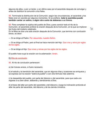 10
algunos de ellos, o por un lector, o en último caso por el sacerdote después de comulgar y
antes de distribuir la comunión a los fieles.
88. Terminada la distribución de la Comunión, según las circunstancias, el sacerdote y los
fieles oran en secreto por algunos momentos. Si se prefiere, toda la asamblea puede
también cantar un salmo, o algún otro canto de alabanza o un himno.
89. Para completar la súplica del pueblo de Dios y para concluir todo el rito de la
Comunión, el sacerdote profiere la oración después de la Comunión, en la que se imploran
los frutos del misterio celebrado.
En la Misa se dice una sola oración después de la Comunión, que termina con conclusión
breve, es decir:
— Si se dirige al Padre: Por Jesucristo, nuestro Señor.
— Si se dirige al Padre, pero al final se hace mención del Hijo: Que vive y reina por siglos
de los siglos.
— Si se dirige al Hijo: Que vives y reinas por los siglos de los siglos.
El pueblo hace suya la oración con la aclamación: Amén.
D) Rito de conclusión
90. Al rito de conclusión pertenecen:
a) dar breves avisos, si fuere necesario.
b) el saludo y la bendición del sacerdote, que en algunos días y ocasiones se enriquece y
se expresa con la oración "sobre el pueblo" o con otra fórmula más solemne.
c) la despedida del pueblo, por parte del diácono o del sacerdote, para que cada uno
regrese a su bien obrar, alabando y bendiciendo a Dios.
d) el beso del altar por parte del sacerdote y del diácono y luego la inclinación profunda al
altar de parte del sacerdote, del diácono y de los demás ministros.
 
