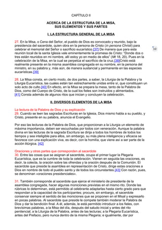 10
CAPÍTULO II
ACERCA DE LA ESTRUCTURA DE LA MISA,
SUS ELEMENTOS Y SUS PARTES
I. LA ESTRUCTURA GENERAL DE LA MISA
27. En la Misa, o Cena del Señor, el pueblo de Dios es convocado y reunido, bajo la
presidencia del sacerdote, quien obra en la persona de Cristo (in persona Christi) para
celebrar el memorial del Señor o sacrificio eucarístico.[37] De manera que para esta
reunión local de la santa Iglesia vale eminentemente la promesa de Cristo: “Donde dos o
tres están reunidos en mi nombre, allí estoy yo en medio de ellos” (Mt 18, 20). Pues en la
celebración de la Misa, en la cual se perpetúa el sacrificio de la cruz,[38]Cristo está
realmente presente en la misma asamblea congregada en su nombre, en la persona del
ministro, en su palabra y, más aún, de manera sustancial y permanente en las especies
eucarísticas.[39]
28. La Misa consta, en cierto modo, de dos partes, a saber, la Liturgia de la Palabra y la
Liturgia Eucarística, las cuales están tan estrechamente unidas entre sí, que constituyen un
solo acto de culto.[40] En efecto, en la Misa se prepara la mesa, tanto de la Palabra de
Dios, como del Cuerpo de Cristo, de la cual los fieles son instruidos y alimentados.
[41] Consta además de algunos ritos que inician y concluyen la celebración.
II. DIVERSOS ELEMENTOS DE LA MISA
La lectura de la Palabra de Dios y su explicación
29. Cuando se leen las sagradas Escrituras en la Iglesia, Dios mismo habla a su pueblo, y
Cristo, presente en su palabra, anuncia el Evangelio.
Por eso las lecturas de la Palabra de Dios, que proporcionan a la Liturgia un elemento de
máxima importancia, deben ser escuchadas por todos con veneración. Aunque la palabra
divina en las lecturas de la sagrada Escritura se dirija a todos los hombres de todos los
tiempos y sea inteligible para ellos, sin embargo, su más plena inteligencia y eficacia se
favorece con una explicación viva, es decir, con la homilía, que viene así a ser parte de la
acción litúrgica. [42]
Oraciones y otras partes que corresponden al sacerdote
30. Entre las cosas que se asignan al sacerdote, ocupa el primer lugar la Plegaria
Eucarística, que es la cumbre de toda la celebración. Vienen en seguida las oraciones, es
decir, la colecta, la oración sobre las ofrendas y la oración después de la Comunión. El
sacerdote que preside la asamblea en representación de Cristo, dirige estas oraciones a
Dios en nombre de todo el pueblo santo y de todos los circunstantes.[43] Con razón, pues,
se denominan «oraciones presidenciales».
31. También corresponde al sacerdote que ejerce el ministerio de presidente de la
asamblea congregada, hacer algunas moniciones previstas en el mismo rito. Donde las
rúbricas lo determinan, está permitido al celebrante adaptarlas hasta cierto grado para que
respondan a la capacidad de los participantes; procure, sin embargo, el sacerdote
conservar siempre el sentido de las moniciones que se proponen en el Misal y expresarlo
en pocas palabras. Al sacerdote que preside le compete también moderar la Palabra de
Dios y dar la bendición final. A él, además, le está permitido introducir a los fieles, con
brevísimas palabras, a la Misa del día, después del saludo inicial y antes del rito
penitencial; a la Liturgia de la Palabra, antes de las lecturas; a la Plegaria Eucarística,
antes del Prefacio, pero nunca dentro de la misma Plegaria; e igualmente, dar por
 