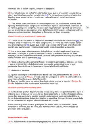 10
concluida toda la acción sagrada, antes de la despedida.
32. La naturaleza de las partes “presidenciales” exige que se pronuncien con voz clara y
alta, y que todos las escuchen con atención.[44] Por consiguiente, mientras el sacerdote
las dice, no se tengan cantos ni oraciones y callen el órgano y otros instrumentos
musicales.
33. Y en efecto, como presidente, el sacerdote pronuncia las oraciones en nombre de la
Iglesia y de la comunidad congregada, mientras que algunas veces lo hace solamente en
su nombre, para poder cumplir su ministerio con mayor atención y piedad. De tal manera
que las oraciones que se proponen antes de la lectura del Evangelio, en la preparación de
los dones, así como antes y después de la Comunión, se dicen en secreto
Otras fórmulas que ocurren en la celebración
34. Ya que por su naturaleza la celebración de la Misa tiene carácter “comunitario”[45], los
diálogos entre el celebrante y los fieles congregados, así como las aclamaciones, tienen
una gran importancia[46], puesto que no son sólo señales exteriores de una celebración
común, sino que fomentan y realizan la comunión entre el sacerdote y el pueblo.
35. Las aclamaciones y las respuestas de los fieles a los saludos del sacerdote y a las
oraciones constituyen el grado de participación activa que deben observar los fieles
congregados en cualquier forma de Misa, para que se exprese claramente y se promueva
como acción de toda la comunidad.[47]
36. Otras partes muy útiles para manifestar y favorecer la participación activa de los fieles,
y que se encomiendan a toda la asamblea convocada, son principalmente el acto
penitencial, la profesión de fe, la oración universal y la Oración del Señor.
37. De las otras fórmulas:
a) Algunas poseen por sí mismas el valor de rito o de acto, como el himno del Gloria, el
salmo responsorial, el Aleluia, el verso antes del Evangelio, el Santo, la aclamación de la
anámnesis, el canto después de la Comunión.
b) Otras, en cambio, como los cantos de entrada, al ofertorio, de la fracción (Cordero de
Dios) y de la Comunión, simplemente acompañan algún rito.
Modos de pronunciar los diversos textos
38. En los textos que han de pronunciarse en voz alta y clara, sea por el sacerdote o por el
diácono, o por el lector, o por todos, la voz debe responder a la índole del respectivo texto,
según éste sea una lectura, oración, monición, aclamación o canto; como también a la
forma de la celebración y de la solemnidad de la asamblea. Además, téngase en cuenta la
índole de las diversas lenguas y la naturaleza de los pueblos.
En las rúbricas y en las normas que siguen, los verbos “decir” o “pronunciar”, deben
entenderse, entonces, sea del canto, sea de la lectura en voz alta, observándose los
principios arriba expuestos.
Importancia del canto
39. El Apóstol exhorta a los fieles congregados para esperar la venida de su Señor a que
 