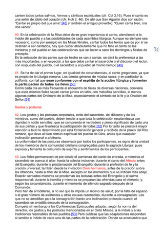 10
canten todos juntos salmos, himnos y cánticos espirituales (cfr. Col 3,16). Pues el canto es
una señal de júbilo del corazón (cfr. Hch 2, 46). De ahí que San Agustín dice con razón:
“Cantar es propio del que ama”,[48] y también el antiguo proverbio: “Quien canta bien, ora
dos veces”.
40. En la celebración de la Misa debe darse gran importancia al canto, atendiendo a la
índole del pueblo y a las posibilidades de cada asamblea litúrgica. Aunque no siempre sea
necesario, como por ejemplo en las Misas fériales, cantar todos los textos que de por sí se
destinan a ser cantados, hay que cuidar absolutamente que no falte el canto de los
ministros y del pueblo en las celebraciones que se llevan a cabo los domingos y fiestas de
precepto.
En la selección de las partes que de hecho se van a cantar, se dará la preferencia a las
más importantes, y en especial, a las que debe cantar el sacerdote o el diácono o el lector,
con respuesta del pueblo, o el sacerdote y el pueblo al mismo tiempo.[49]
41. Se ha de dar el primer lugar, en igualdad de circunstancias, al canto gregoriano, ya que
es propio de la Liturgia romana. Los demás géneros de música sacra, y en particular la
polifonía, con tal que sean conformes con el espíritu de la acción litúrgica y fomenten
la participación de todos los fieles.[50]
Como cada día es más frecuente el encuentro de fieles de diversas naciones, conviene
que esos mismos fieles sepan cantar juntos en latín, con melodías sencillas, al menos
algunas partes del Ordinario de la Misa, especialmente el símbolo de la fe y la Oración del
Señor.[51]
Gestos y posturas
42. Los gestos y las posturas corporales, tanto del sacerdote, del diácono y de los
ministros, como del pueblo, deben tender a que toda la celebración resplandezca con
dignidad y noble sencillez, que se comprenda el verdadero y pleno significado de cada una
de sus partes y que favorezca la participación de todos.[52] Por lo tanto se prestará mayor
atención a todo lo determinado por esta Ordenación general y recibido de la praxis del Rito
romano, que lleve al bien común espiritual del pueblo de Dios, antes que cualquier
inclinación personal o arbitraria.
La uniformidad de las posturas observada por todos los participantes, es signo de la unidad
de los miembros de la comunidad cristiana congregados para la sagrada Liturgia: pues
expresa y fomenta la comunión de espíritu y sentimientos de los participantes.
43. Los fieles permanecen de pie desde el comienzo del canto de entrada, o mientras el
sacerdote se acerca al altar, hasta la colecta inclusive; durante el canto del Aleluia antes
del Evangelio; durante la proclamación del Evangelio; durante la profesión de fe y la
oración universal; también desde la invitación Oren hermanos, antes de la oración sobre
las ofrendas, hasta el final de la Misa, excepto en los momentos que se indican más abajo.
Estarán sentados mientras se proclaman las lecturas antes del Evangelio y el salmo
responsorial; durante la homilía y mientras se preparan las ofrendas para el ofertorio; y,
según las circunstancias, durante el momento de silencio sagrado después de la
Comunión.
Pero han de arrodillarse, a no ser que lo impida un motivo de salud, por la falta de espacio
o el gran número de asistentes u otras causas razonables, durante la consagración. Los
que no se arrodillan para la consagración harán una inclinación profunda cuando el
sacerdote se arrodilla después de la consagración.
Compete sin embargo a las Conferencias Episcopales adaptar, según la norma del
derecho, los gestos y las posturas mencionadas en el Ordo Missae, a la índole y a las
tradiciones razonables de los pueblos.[53] Pero cuídese que las adaptaciones respondan
al sentido e índole de cada una de las partes de la celebración. Donde se acostumbra que
 