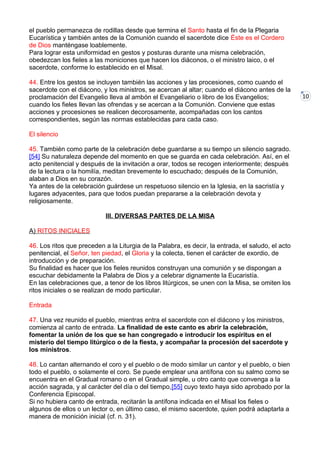 10
el pueblo permanezca de rodillas desde que termina el Santo hasta el fin de la Plegaria
Eucarística y también antes de la Comunión cuando el sacerdote dice Éste es el Cordero
de Dios manténgase loablemente.
Para lograr esta uniformidad en gestos y posturas durante una misma celebración,
obedezcan los fieles a las moniciones que hacen los diáconos, o el ministro laico, o el
sacerdote, conforme lo establecido en el Misal.
44. Entre los gestos se incluyen también las acciones y las procesiones, como cuando el
sacerdote con el diácono, y los ministros, se acercan al altar; cuando el diácono antes de la
proclamación del Evangelio lleva al ambón el Evangeliario o libro de los Evangelios;
cuando los fieles llevan las ofrendas y se acercan a la Comunión. Conviene que estas
acciones y procesiones se realicen decorosamente, acompañadas con los cantos
correspondientes, según las normas establecidas para cada caso.
El silencio
45. También como parte de la celebración debe guardarse a su tiempo un silencio sagrado.
[54] Su naturaleza depende del momento en que se guarda en cada celebración. Así, en el
acto penitencial y después de la invitación a orar, todos se recogen interiormente; después
de la lectura o la homilía, meditan brevemente lo escuchado; después de la Comunión,
alaban a Dios en su corazón.
Ya antes de la celebración guárdese un respetuoso silencio en la Iglesia, en la sacristía y
lugares adyacentes, para que todos puedan prepararse a la celebración devota y
religiosamente.
III. DIVERSAS PARTES DE LA MISA
A) RITOS INICIALES
46. Los ritos que preceden a la Liturgia de la Palabra, es decir, la entrada, el saludo, el acto
penitencial, el Señor, ten piedad, el Gloria y la colecta, tienen el carácter de exordio, de
introducción y de preparación.
Su finalidad es hacer que los fieles reunidos construyan una comunión y se dispongan a
escuchar debidamente la Palabra de Dios y a celebrar dignamente la Eucaristía.
En las celebraciones que, a tenor de los libros litúrgicos, se unen con la Misa, se omiten los
ritos iniciales o se realizan de modo particular.
Entrada
47. Una vez reunido el pueblo, mientras entra el sacerdote con el diácono y los ministros,
comienza al canto de entrada. La finalidad de este canto es abrir la celebración,
fomentar la unión de los que se han congregado e introducir los espíritus en el
misterio del tiempo litúrgico o de la fiesta, y acompañar la procesión del sacerdote y
los ministros.
48. Lo cantan alternando el coro y el pueblo o de modo similar un cantor y el pueblo, o bien
todo el pueblo, o solamente el coro. Se puede emplear una antífona con su salmo como se
encuentra en el Gradual romano o en el Gradual simple, u otro canto que convenga a la
acción sagrada, y al carácter del día o del tiempo,[55] cuyo texto haya sido aprobado por la
Conferencia Episcopal.
Si no hubiera canto de entrada, recitarán la antífona indicada en el Misal los fieles o
algunos de ellos o un lector o, en último caso, el mismo sacerdote, quien podrá adaptarla a
manera de monición inicial (cf. n. 31).
 