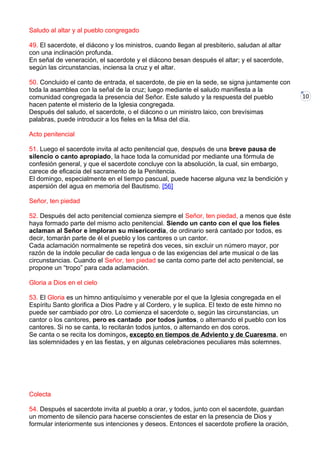10
Saludo al altar y al pueblo congregado
49. El sacerdote, el diácono y los ministros, cuando llegan al presbiterio, saludan al altar
con una inclinación profunda.
En señal de veneración, el sacerdote y el diácono besan después el altar; y el sacerdote,
según las circunstancias, inciensa la cruz y el altar.
50. Concluido el canto de entrada, el sacerdote, de pie en la sede, se signa juntamente con
toda la asamblea con la señal de la cruz; luego mediante el saludo manifiesta a la
comunidad congregada la presencia del Señor. Este saludo y la respuesta del pueblo
hacen patente el misterio de la Iglesia congregada.
Después del saludo, el sacerdote, o el diácono o un ministro laico, con brevísimas
palabras, puede introducir a los fieles en la Misa del día.
Acto penitencial
51. Luego el sacerdote invita al acto penitencial que, después de una breve pausa de
silencio o canto apropiado, la hace toda la comunidad por mediante una fórmula de
confesión general, y que el sacerdote concluye con la absolución, la cual, sin embargo,
carece de eficacia del sacramento de la Penitencia.
El domingo, especialmente en el tiempo pascual, puede hacerse alguna vez la bendición y
aspersión del agua en memoria del Bautismo. [56]
Señor, ten piedad
52. Después del acto penitencial comienza siempre el Señor, ten piedad, a menos que éste
haya formado parte del mismo acto penitencial. Siendo un canto con el que los fieles
aclaman al Señor e imploran su misericordia, de ordinario será cantado por todos, es
decir, tomarán parte de él el pueblo y los cantores o un cantor.
Cada aclamación normalmente se repetirá dos veces, sin excluir un número mayor, por
razón de la índole peculiar de cada lengua o de las exigencias del arte musical o de las
circunstancias. Cuando el Señor, ten piedad se canta como parte del acto penitencial, se
propone un “tropo” para cada aclamación.
Gloria a Dios en el cielo
53. El Gloria es un himno antiquísimo y venerable por el que la Iglesia congregada en el
Espíritu Santo glorifica a Dios Padre y al Cordero, y le suplica. El texto de este himno no
puede ser cambiado por otro. Lo comienza el sacerdote o, según las circunstancias, un
cantor o los cantores, pero es cantado por todos juntos, o alternando el pueblo con los
cantores. Si no se canta, lo recitarán todos juntos, o alternando en dos coros.
Se canta o se recita los domingos, excepto en tiempos de Adviento y de Cuaresma, en
las solemnidades y en las fiestas, y en algunas celebraciones peculiares más solemnes.
Colecta
54. Después el sacerdote invita al pueblo a orar, y todos, junto con el sacerdote, guardan
un momento de silencio para hacerse conscientes de estar en la presencia de Dios y
formular interiormente sus intenciones y deseos. Entonces el sacerdote profiere la oración,
 