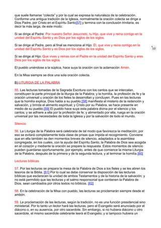 10
que suele llamarse “colecta” y por la cual se expresa la naturaleza de la celebración.
Conforme una antigua tradición de la Iglesia, normalmente la oración colecta se dirige a
Dios Padre, por Cristo en el Espíritu Santo[57] y termina con la conclusión trinitaria, es
decir la más larga, de este modo:
Si se dirige al Padre: Por nuestro Señor Jesucristo, tu Hijo, que vive y reina contigo en la
unidad del Espíritu Santo y es Dios por los siglos de los siglos.
Si se dirige al Padre, pero al final se menciona al Hijo: Él, que vive y reina contigo en la
unidad del Espíritu Santo y es Dios por los siglos de los siglos.
Si se dirige al Hijo: Que vives y reinas con el Padre en la unidad del Espíritu Santo y eres
Dios por los siglos de los siglos.
El pueblo uniéndose a la súplica, hace suya la oración con la aclamación Amén.
En la Misa siempre se dice una sola oración colecta.
B) LITURGIA DE LA PALABRA
55. Las lecturas tomadas de la Sagrada Escritura con los cantos que se intercalan,
constituyen la parte principal de la liturgia de la Palabra; y la homilía, la profesión de fe y la
oración universal u oración de los fieles la desarrollan y concluyen. Pues en las lecturas
que la homilía explica, Dios habla a su pueblo,[58] manifiesta el misterio de la redención y
salvación, y brinda el alimento espiritual; y Cristo por su Palabra, se hace presente en
medio de su pueblo.[59] El pueblo hace suya esta palabra divina por el silencio y los
cantos; y se adhiere a ella por la profesión de fe; y alimentado por ella, ruega en la oración
universal por las necesidades de toda la Iglesia y por la salvación de todo el mundo.
Silencio
56. La Liturgia de la Palabra será celebrada de tal modo que favorezca la meditación; por
eso se evitará completamente toda clase de prisas que impida el recogimiento. Conviene
que en ella también se den momentos breves de silencio, adaptados a la asamblea
congregada, en los cuales, con la ayuda del Espíritu Santo, la Palabra de Dios sea acogida
en el corazón y mediante la oración se prepare la respuesta. Estos momentos de silencio
pueden guardarse oportunamente, por ejemplo, antes de que comience la misma Liturgia
de la Palabra, después de la primera y de la segunda lectura, y al terminar la homilía.[60]
Lecturas bíblicas
57. Por las lecturas se prepara la mesa de la Palabra de Dios a los fieles y se les abren los
tesoros de la Biblia. [61] Por lo cual se debe conservar la disposición de las lecturas
bíblicas que esclarecen la unidad de ambos Testamentos y de la historia de la salvación; y
no está permitido que las lecturas y el salmo responsorial que contienen la Palabra de
Dios, sean cambiados por otros textos no bíblicos. [62]
58. En la celebración de la Misa con pueblo, las lecturas se proclamarán siempre desde el
ambón.
59. La proclamación de las lecturas, según la tradición, no es una función presidencial sino
ministerial. Por lo tanto un lector hará las lecturas, pero el Evangelio será anunciado por el
diácono o, en su ausencia, por otro sacerdote. Sin embargo, si no hubiera diácono u otro
sacerdote, el mismo sacerdote celebrante leerá el Evangelio; y si tampoco hubiera un
 