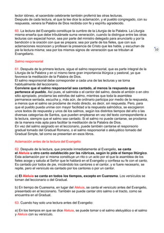 10
lector idóneo, el sacerdote celebrante también proferirá las otras lecturas.
Después de cada lectura, el que la lee dice la aclamación, y el pueblo congregado, con su
respuesta, venera la Palabra de Dios recibida con fe y espíritu agradecido.
60. La lectura del Evangelio constituye la cumbre de la Liturgia de la Palabra. La Liturgia
misma enseña que debe tributársele suma veneración, cuando la distingue entre las otras
lecturas con especial honor, sea por parte del ministro delegado para anunciarlo y por la
bendición o la oración con que se prepara; sea por parte de los fieles, que con sus
aclamaciones reconocen y profesan la presencia de Cristo que les habla, y escuchan de
pie la lectura misma; sea por los mismos signos de veneración que se tributan al
Evangeliario.
Salmo responsorial
61. Después de la primera lectura, sigue el salmo responsorial, que es parte integral de la
Liturgia de la Palabra y en sí mismo tiene gran importancia litúrgica y pastoral, ya que
favorece la meditación de la Palabra de Dios.
El salmo responsorial debe corresponder a cada una de las lecturas y se toma
habitualmente del leccionario.
Conviene que el salmo responsorial sea cantado, al menos la respuesta que
pertenece al pueblo. Así pues, el salmista o el cantor del salmo, desde el ambón o en otro
sitio apropiado, proclama las estrofas del salmo, mientras que toda la asamblea
permanece sentada, escucha y, más aún, de ordinario participa por medio de la respuesta,
a menos que el salmo se proclame de modo directo, es decir, sin respuesta. Pero, para
que el pueblo pueda unirse con mayor facilidad a la respuesta salmódica, se escogieron
unos textos de respuesta y unos de los salmos, según los distintos tiempos del año o las
diversas categorías de Santos, que pueden emplearse en vez del texto correspondiente a
la lectura, siempre que el salmo sea cantado. Si el salmo no puede cantarse, se proclama
de la manera más apta para facilitar la meditación de la Palabra de Dios.
En vez del salmo asignado en el leccionario, puede también cantarse el responsorio
gradual tomado del Gradual Romano, o el salmo responsorial o aleluyático tomado del
Gradual Simple, tal como se presentan en esos libros.
Aclamación antes de la lectura del Evangelio
62. Después de la lectura, que precede inmediatamente al Evangelio, se canta
el Aleluia u otro canto establecido por las rúbricas, según lo pida el tiempo litúrgico.
Esta aclamación por sí misma constituye un rito o un acto por el que la asamblea de los
fieles acoge y saluda al Señor que le hablará en el Evangelio y confiesa su fe con el canto.
Es cantado por todos de pie, iniciándolo los cantores o el cantor, y si fuere necesario, se
repite, pero el versículo es cantado por los cantores o por un cantor.
a) El Aleluia se canta en todos los tiempos, excepto en Cuaresma. Los versículos se
toman del leccionario o del Gradual.
b) En tiempo de Cuaresma, en lugar del Aleluia, se canta el versículo antes del Evangelio,
presentado en el leccionario. También se puede cantar otro salmo o el tracto, como se
encuentra en el Gradual.
63. Cuando hay solo una lectura antes del Evangelio:
a) En los tiempos en que se dice Aleluia, se puede tomar o el salmo aleluyático o el salmo
y Aleluia con su versículo.
 