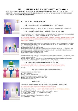 1. RITO DE LAS OFRENDAS
1.1 PREPARACION DE LAS OFRENDAS. ( SENTADOS)
SE ACABA DE PREPARAR LA MESA; SE LLEVAN AL ALTAR EL PAN, EL VINO Y EL AGUA.
1.2 PRESENTACION DEL PAN Y EL VINO/ OFERTORIO
PRESENTAMOS EL PAN Y EL VINO QUE SE TRANSFORMARÁN EN EL CUERPO Y LA SANGRE DE
CRISTO. REALIZAMOS LA COLECTA EN FAVOR DE TODA LA IGLESIA.
EL SACERDOTE PRESENTA A DIOS LOS DONES DEL PAN Y DEL VINO QUE, POR LA CONSAGRACIÓN,
SE CONVERTIRÁN EN EL CUERPO Y LA SANGRE DEL SEÑOR. ESTA PARTE SE CONOCE COMO EL
'OFERTORIO'. ( DE PIE)
S. BENDITO SEAS, DIOS DEL UNIVERSO, POR ESTE PAN, FRUTO DE LA TIERRA Y DEL TRABAJO
DEL HOMBRE, QUE RECIBIMOS DE TU GENEROSIDAD Y AHORA TE PRESENTAMOS; EL SERA
PARA NOSOTROS PAN DE VIDA
F. BENDITO SEAS POR SIEMPRE, SEÑOR
S. BENDITO SEAS, SEÑOR DIOS DEL UNIVERSO POR ESTE VINO, FRUTO DE LA VID Y DEL TRA-
BAJO DEL HOMBRE, QUE RECIBIMOS DE TU GENEROSIDAD Y AHORA TE PRESENTAMOS, EL
SERA PARA NOSOTROS BEBIDA DE SALVACION.
F. BENDITO SEAS POR SIEMPRE, SEÑOR
S. ORAD HERMANOS, PARA QUE ESTE SACRIFICIO MIO Y VUESTRO, SEA AGRADABLE A DIOS
PADRE TODO PODEROSO
F. EL SEÑOR RECIBA DE TUS MANOS ESTE SACRIFICIO PARA ALABANZA Y GLORIA DE SU
NOMBRE, PARA NUESTRO BIEN Y EL DE TODA SU SANTA IGLESIA
1.3. ORACIÓN SOBRE LAS OFRENDAS ( DE PIE )
EL SACERDOTE LEE LA 'ORACIÓN SOBRE LAS OFRENDAS PREVISTA PARA ESE DÍA
F. AMEN
INTRODUCCION O PREAMBULO DIALOGADO
S. EL SEÑOR ESTE CON VOSOTROS
F. Y CON TU ESPIRITU
S. LEVANTEMOS EL CORAZON.
F. LO TENEMOS LEVANTADO HACIA EL SEÑOR
S. DEMOS GRACIAS AL SEÑOR NUESTRO DIOS
F. ES JUSTO Y NECESARIO
PREFACIO:
ORACIÓN DE ACCIÓN DE GRACIAS Y ALABANZA A DIOS, AL TRES VECES SANTO,
EL SACERDOTE LEE EL PREFACIO CORRESPONDIENTE A ESE DÍA
S. EN VERDAD ES JUSTO….. (A CUYO TÉRMINO TODOS DICEN LA SIGUIENTE ALABANZA:)
F. SANTO, SANTO, SANTO. ES EL SEÑOR DIOS DEL UNIVERSO!
LLENOS ESTAN EL CIELO Y LA TIERRA DE TU GLORIA.
HOSANNA EN EL CIELO!
BENDITO EL QUE VIENE EN NOMBRE DEL SEÑOR.
HOSANNA EN EL CIELO!
III. LITURGIA DE LA EUCARISTÍA ( CANON )
TIENE TRES PARTES: RITO DE LAS OFRENDAS, RITO DE CONSAGRACIÓN (ES EL NÚCLEO DE TODA LA CE-
LEBRACIÓN, ES UNA PLEGARIA DE ACCIÓN DE GRACIAS EN LA QUE ACTUALIZAMOS LA MUERTE Y RESU-
RRECCIÓN DE JESÚS) Y RITO DE COMUNIÓN.
 