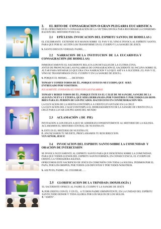 2. EL RITO DE CONSAGRACION O GRAN PLEGARIA EUCARISTICA
ES EL OFRECIMIENTO Y CONSAGRACIÓN DE LA VICTIMA DIVINA PARA RECORDAR LA CONMEMO-
RACION DEL MISTERIO PASCUAL
2.1 EPÍCLESIS: INVOCACION DEL ESPIRITU SANTO ( DE RODILLAS )
EL CELEBRANTE EXTIENDE SUS MANOS SOBRE EL PAN Y EL VINO E INVOCA AL ESPÍRITU SANTO,
PARA QUE POR SU ACCIÓN LOS TRANSFORME EN EL CUERPO Y LA SANGRE DE JESÚS.
S. SANTO ERES EN VERDAD, PADRE,….
2.2 NARRACION DE LA INSTITUCION DE LA EUCARISTIA Y
CONSAGRACIÓN (DE RODILLAS)
INMEDIATAMENTE EL SACERDOTE RELATA LOS DETALLES DE LA ULTIMA CENA.
ANTES DE PRONUNCIAR LAS PALABRAS DE CONSAGRACION EL SACERDOTE SE INCLINA SOBRE EL
ALTAR PARA SEPARAR LO QUE ERA UNA NARRACION Y LO QUE AHÍ VA A SUCEDER ( EL PAN Y EL
VINO SE TRANSFORMAN EN EL CUERPO Y EN LA SANGRE DE JESÚS ).
S. PORQUE EL MISMO,….., DICIENDO:
TOMAD Y COMED TODOS DE ÉL, PORQUE ESTO ES MI CUERPO, QUE SERÁ
ENTREGADO POR VOSOTROS.
IGUALMENTE, CONSAGRA EL VINO CON LAS PALABRAS:
TOMAD Y BEBED TODOS DE ÉL, PORQUE ÉSTE ES EL CÁLIZ DE MI SANGRE, SANGRE DE LA
ALIANZA NUEVA Y ETERNA, QUE SERÁ DERRAMADA POR VOSOTROS Y POR TODOS LOS HOM-
BRES PARA EL PERDÓN DE LOS PECADOS. HACED ESTO EN CONMEMORACIÓN MÍA  
 
LA ELEVACION DE LA HOSTIA CONTEMPLA A CRISTO LEVANTADO EN LA CRUZ
LA ELEVACION DEL CALIZ CONTEMPLA EL DERRAMAMIENTO DE LA SANGRE DE CRISTO EN LA
CRUZ PARA LAVAR LOS PECADOS DEL MUNDO
2.3 ACLAMACIÓN ( DE PIE)
INVITACION A LOS FIELES A QUE SE ADHIERAN CONSIENTEMENTE AL MISTERIO DE LA IGLESIA.
ACLAMAMOS EL MISTERIO CENTRAL DE NUESTRA FE.
S. ESTE ES EL MISTERIO DE NUESTRA FE.
F. ANUNCIAMOS TU MUERTE, PROCLAMAMOS TU RESURRECCION.
VEN SEÑOR, JESUS!
2.4 INVOCACION DEL ESPIRITU SANTO SOBRE LA COMUNIDAD Y
ORACIÓN DE INTERCESIÓN
SE INVOCA NUEVAMENTE AL ESPIRITU SANTO PARA QUE DESCIENDA SOBRE LA COMUNIDAD,
PARA QUE TODOS LLENOS DEL ESPIRITU SANTO FORMEN, EN CONSECUENCIA, EL CUERPO DE
CRISTO, LA VERDADERA IGLESIA.
OFRECEMOS ESTE SACRIFICIO DE JESÚS EN COMUNIÓN CON TODA LA IGLESIA. PEDIMOS POR EL
PAPA, POR LOS OBISPOS, POR TODOS LOS DIFUNTOS Y POR TODOS NOSOTROS.
S. ASI PUES, PADRE, AL CELEBRAR…...
2.5 GLORIFICACION DE LA TRINIDAD ( DOXOLOGÍA )
EL SACERDOTE OFRECE AL PADRE EL CUERPO Y LA SANGRE DE JESÚS
S. POR CRISTO, CON ÉL Y EN ÉL, A TI DIOS PADRE OMNIPOTENTE, EN LA UNIDAD DEL ESPÍRITU
SANTO TODO HONOR Y TODA GLORIA POR LOS SIGLOS DE LOS SIGLOS.
F. "AMÉN".
 