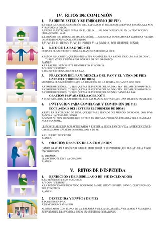 IV. RITOS DE COMUNIÓN
1. PADRENUESTRO Y SU EMBOLISMO (DE PIE)
S. FIELES A LA RECOMENDACIÓN DEL SALVADOR Y SIGUIENDO SU DIVINA ENSEÑANZA NOS
ATREVEMOS A DECIR:
F. PADRE NUESTRO QUE ESTAS EN EL CIELO ….. NO NOS DEJES CAER EN LA TENTACION Y
LÍBRANOS DEL MAL.
S. LIBRANOS DE TODOS LOS MALES, SEÑOR, …..MIENTRAS ESPERAMOS LA GLORIOSA VENIDA
DE NUESTRO SALVADOR JESUCRISTO
F.TUYO ES EL REINO, TUYO EL PODER Y LA GLORIA, POR SIEMPRE, SEÑOR.
2. RITO DE LA PAZ (DE PIE)
DESPUES EL SACERDOTE CON LAS MANOS EXTENDIDAS DICE:
S. SEÑOR JESUCRISTO, QUE DIJISTES A TUS APOSTOLES: “LA PAZ OS DEJO , MI PAZ OS DOY”,
…..TU QUE VIVES Y REINAS POR LOS SIGLOS DE LOS SIGLOS.
F. AMEN
S. LA PAZ DEL SEÑOR ESTE SIEMPRE CON VOSOTROS
F. Y CON TU ESPIRITU
S. DAOS FRATERNALMENTE LA PAZ.
3. FRACCION DEL PAN/ MEZCLA DEL PAN Y EL VINO (DE PIE)
GNUS DEI (CORDERO DE DIOS)
MIENTRAS EL SACERDOTE HACE LA FRACCION DE LA HOSTIA, SE CANTA O SE DICE:
F. CORDERO DE DIOS, TU QUE QUITAS EL PECADO DEL MUNDO. TEN PIEDAD DE NOSOTROS
F. CORDERO DE DIOS, TU QUE QUITAS EL PECADO DEL MUNDO. TEN PIEDAD DE NOSOTROS
F. CORDERO DE DIOS, TU QUE QUITAS EL PECADO DEL MUNDO. DANOS LA PAZ.
ORACION PRIVADA DEL SACERDOTE
A CONTINUACION EL SACERDOTE, CON LAS MANOS JUNTAS HACE UNA ORACION EN SILECIO
4. INVITACION PARA COMULGAR Y COMUNION (DE PIE)5.
ECCE AGNUS DEI ( ESTE ES ELCORDERO DE DIOS )
S. ESTE ES EL CORDERO DE DIOS, QUE QUITA EL PECADO DEL MUNDO. DICHOSOS , LOS INVI-
TADOS A LA CENA DEL SEÑOR
F. SEÑOR NO SOY DIGNO DE QUE ENTRES EN MI CASA, PERO UNA PALABRA TUYA BASTARA
PARA SANARME.
LLENOS DE ALEGRÍA NOS ACERCAMOS A RECIBIR A JESÚS, PAN DE VIDA. ANTES DE COMUL-
GAR HACEMOS UN ACTO DE HUMILDAD Y DE FE.
S. EL CUERPO DE CRISTO.
F. AMEN.
5. ORACIÓN DESPUES DE LA COMUNION
DAMOS GRACIAS A JESÚS POR HABERLO RECIBIDO, Y LE PEDIMOS QUE NOS AYUDE A VIVIR
EN COMUNIÓN.
S. OREMOS
EL SACERDOTE DICE LA ORACION
F. AMEN
V. RITOS DE DESPEDIDA
1. BENDICIÓN ( DE RODILLAS O DE PIE INCLINADOS)
S. EL SEÑOR ESTE CON VOSOTROS
F. Y CON TU ESPIRITU.
S. LA BENDICION DE DIOS TODO PODEROSO PADRE, HIJO Y ESPIRITU SANTO, DESCIENDA SO-
BRE VOSOTROS.
F. AMEN
2. DESPEDIDA Y ENVÍO ( DE PIE)
S. PODEIS IR EN PAZ.
F. DEMOS GRACIAS A DIOS
ALIMENTADOS CON EL PAN DE LA PALABRA Y DE LA EUCARISTÍA, VOLVEMOS A NUESTRAS
ACTIVIDADES, LLEVANDO A JESÚS EN NUESTROS CORAZONES.
 