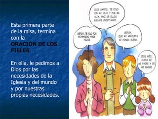 Esta primera parte de la misa, termina con la  ORACIÓN DE LOS FIELES  En ella, le pedimos a Dios por las necesidades de la Iglesia y del mundo y por nuestras propias necesidades. 