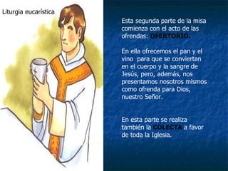 Liturgia eucarística Esta segunda parte de la misa comienza con el acto de las ofrendas:  OFERTORIO. En ella ofrecemos el pan y el vino  para que se conviertan en el cuerpo y la sangre de Jesús, pero, además, nos presentamos nosotros mismos como ofrenda para Dios, nuestro Señor. En esta parte se realiza también la  COLECTA   a favor de toda la Iglesia. 