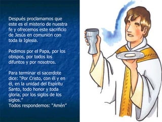 Después proclamamos que este es el misterio de nuestra fe y ofrecemos este sacrificio de Jesús en comunión con toda la Iglesia. Pedimos por el Papa, por los obispos, por todos los difuntos y por nosotros. Para terminar el sacerdote dice: “Por Cristo, con él y en él, en la unidad del Espíritu Santo, todo honor y toda gloria, por los siglos de los siglos.” Todos respondemos: “Amén” 