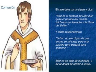 El sacerdote toma el pan y dice: “ Este es el cordero de Dios que quita el pecado del mundo, ¡dichosos los llamados a la Cena del Señor.” Y todos respondemos: “ Señor: no soy digno de que entres en mi casa, pero una palabra tuya bastará para sanarme.” Este es un acto de humildad  y de fe antes de recibir a Jesús. Comunión 