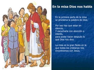 En la misa Dios nos habla En la primera parte de la misa se proclama la palabra de Dios. Por eso hay que estar en silencio, Y escucharla con atención e interés, para poder hacer después lo que Dios nos dice. La misa es la gran fiesta en la que todos los cristianos nos encontramos con Jesús. 
