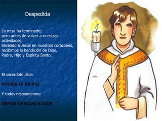 Despedida La misa ha terminado;  pero antes de volver a nuestras actividades,  llevando a Jesús en nuestros corazones, recibimos la bendición de Dios, Padre, Hijo y Espíritu Santo. El sacerdote dice: PODÉIS IR EN PAZ Y todos respondemos: DEMOS GRACIAS A DIOS 