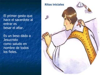El primer gesto que hace el sacerdote al entrar es  besar el altar. Es un beso dado a Jesucristo como saludo en nombre de todos  los fieles. Ritos iniciales 