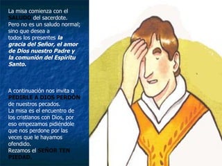 La misa comienza con el SALUDO  del sacerdote. Pero no es un saludo normal; sino que desea a todos los presentes  la gracia del Señor, el amor de Dios nuestro Padre y la comunión del Espíritu Santo. A continuación nos invita a   PEDIRLE A DIOS PERDÓN  de nuestros pecados. La misa es el encuentro de los cristianos con Dios, por eso empezamos pidiéndole que nos perdone por las veces que le hayamos ofendido. Rezamos el  SEÑOR TEN PIEDAD. 