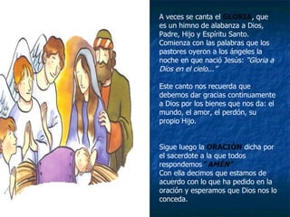 A veces se canta el  GLORIA , que es un himno de alabanza a Dios, Padre, Hijo y Espíritu Santo. Comienza con las palabras que los pastores oyeron a los ángeles la noche en que nació Jesús:  “Gloria a Dios en el cielo...” Este canto nos recuerda que debemos dar gracias continuamente a Dios por los bienes que nos da: el mundo, el amor, el perdón, su propio Hijo. Sigue luego la   ORACIÓN   dicha por el sacerdote a la que todos respondemos ” AMÉN” Con ella decimos que estamos de acuerdo con lo que ha pedido en la oración y esperamos que Dios nos lo conceda. 
