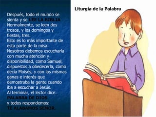 Después, todo el mundo se sienta y se  LEE LA BIBLIA Normalmente, se leen dos trozos, y los domingos y fiestas, tres. Esto es lo más importante de esta parte de la misa. Nosotros debemos escucharla con mucha atención y disponibilidad, como Samuel, dispuestos a obedecerla, como decía Moisés, y con las mismas ganas e interés que demostraba la gente cuando iba a escuchar a Jesús. Al terminar, el lector dice: PALABRA DE DIOS   y todos respondemos: TE ALABAMOS SEÑOR. Liturgia de la Palabra 