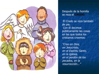 Después de la homilía  se reza el  CREDO. El Credo se reza también de pie.  Con él decimos públicamente las cosas  en las que todos los cristianos creemos: “ Creo en Dios, en Jesucristo, en el Espíritu Santo, en la Iglesia, en el perdón de los pecados, en la resurrección...” 