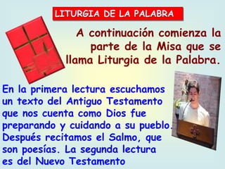 A continuación comienza la
parte de la Misa que se
llama Liturgia de la Palabra.
En la primera lectura escuchamos
un texto del Antiguo Testamento
que nos cuenta como Dios fue
preparando y cuidando a su pueblo.
Después recitamos el Salmo, que
son poesías. La segunda lectura
es del Nuevo Testamento
 