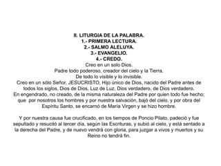II. LITURGIA DE LA PALABRA.
1.- PRIMERA LECTURA.
2.- SALMO ALELUYA.
3.- EVANGELIO.
4.- CREDO.
Creo en un solo Dios.
Padre todo poderoso, creador del cielo y la Tierra.
De todo lo visible y lo invisible.
Creo en un sólo Señor, JESUCRISTO, Hijo único de Dios, nacido del Padre antes de
todos los siglos, Dios de Dios, Luz de Luz, Dios verdadero, de Dios verdadero.
En engendrado, no creado, de la misma naturaleza del Padre por quien todo fue hecho;
que por nosotros los hombres y por nuestra salvación, bajó del cielo, y por obra del
Espíritu Santo, se encarnó de María Virgen y se hizo hombre.
Y por nuestra causa fue crucificado, en los tiempos de Poncio Pilato, padeció y fue
sepultado y resucitó al tercer día, según las Escrituras, y subió al cielo, y está sentado a
la derecha del Padre, y de nuevo vendrá con gloria, para juzgar a vivos y muertos y su
Reino no tendrá fin.
 