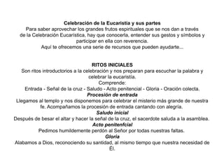 Celebración de la Eucaristía y sus partes
Para saber aprovechar los grandes frutos espirituales que se nos dan a través
de la Celebración Eucarística, hay que conocerla, entender sus gestos y símbolos y
participar en ella con reverencia.
Aquí te ofrecemos una serie de recursos que pueden ayudarte...
RITOS INICIALES
Son ritos introductorios a la celebración y nos preparan para escuchar la palabra y
celebrar la eucaristía.
Comprende:
Entrada - Señal de la cruz - Saludo - Acto penitencial - Gloria - Oración colecta.
Procesión de entrada
Llegamos al templo y nos disponemos para celebrar el misterio más grande de nuestra
fe. Acompañamos la procesión de entrada cantando con alegría.
Saludo inicial
Después de besar el altar y hacer la señal de la cruz, el sacerdote saluda a la asamblea.
Acto penitenfcial
Pedimos humildemente perdón al Señor por todas nuestras faltas.
Gloria
Alabamos a Dios, reconociendo su santidad, al mismo tiempo que nuestra necesidad de
Él.
 