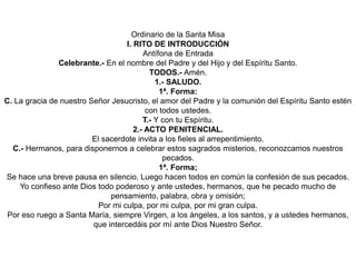 Ordinario de la Santa Misa
I. RITO DE INTRODUCCIÓN
Antífona de Entrada
Celebrante.- En el nombre del Padre y del Hijo y del Espíritu Santo.
TODOS.- Amén.
1.- SALUDO.
1ª. Forma:
C. La gracia de nuestro Señor Jesucristo, el amor del Padre y la comunión del Espíritu Santo estén
con todos ustedes.
T.- Y con tu Espíritu.
2.- ACTO PENITENCIAL.
El sacerdote invita a los fieles al arrepentimiento.
C.- Hermanos, para disponernos a celebrar estos sagrados misterios, reconozcamos nuestros
pecados.
1ª. Forma;
Se hace una breve pausa en silencio. Luego hacen todos en común la confesión de sus pecados.
Yo confieso ante Dios todo poderoso y ante ustedes, hermanos, que he pecado mucho de
pensamiento, palabra, obra y omisión;
Por mi culpa, por mi culpa, por mi gran culpa.
Por eso ruego a Santa María, siempre Virgen, a los ángeles, a los santos, y a ustedes hermanos,
que intercedáis por mí ante Dios Nuestro Señor.
 