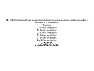 C.- El Señor todopoderoso tenga misericordia de nosotros, perdone nuestros pecados y
nos lleve a la vida eterna.
T.- Amén.
C.- Señor, ten piedad.
T.- Señor, ten piedad.
C.- Cristo, ten piedad.
T.- Cristo, ten piedad.
T.- Señor, ten piedad.
C.- Señor ten piedad.
3.- GLORIA.
4.- ORACIÓN COLECTA.
 