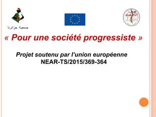 Projet soutenu par l’union européenne
NEAR-TS/2015/369-364
« Pour une société progressiste »
‫جـمعيـة‬‫جزائرنا‬
 