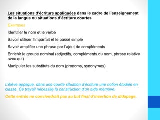 Les situations d’écriture appliquées dans le cadre de l’enseignement
de la langue ou situations d’écriture courtes
Exemples
Identifier le nom et le verbe
Savoir utiliser l’imparfait et le passé simple
Savoir amplifier une phrase par l’ajout de compléments
Enrichir le groupe nominal (adjectifs, compléments du nom, phrase relative
avec qui)
Manipuler les substituts du nom (pronoms, synonymes)
L’élève applique, dans une courte situation d’écriture une notion étudiée en
classe. Ce travail nécessite la construction d’un aide mémoire.
Cette entrée ne conviendrait pas au but final d’insertion de didapage.
 