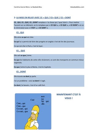 Carolina García Mora- Le Baobab Bleu lebaobabbleu.com
2- LA MISE EN RELIEF AVEC CE + QUI / CE+ QUE / CE + DONT
CE…QUI, CE…QUE, CE…DONT remplace « la chose qui / que/ dont ». Pour mettre
l’accent sur un élément, on le remplace par « CE QUI », « CE QUE », « CE DONT » et on
le réintroduit avec « C’EST », « CE SONT ».
CE…QUI
Elle aime ce qui est cher.
Ce qui lui a permis de faire des progrès en anglais c’est de lire des journaux.
Ce qui est cher à Paris, c’est le loyer.
CE… QUE
Elle sait ce que j’aime.
Ce que les habitants de cette ville réclament, ce sont des transports en commun mieux
organisés.
Ce que j’aime le plus à Rome, c’est le Capitole.
CE…DONT
Elle écoute ce dont je parle.
J’ai un problème : voici ce dont il s’agit.
Ce dont j’ai besoin, c’est d’un café fort.
MAINTENANT C’EST À
VOUS !
 