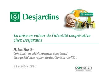 La mise en valeur de l’identité coopérative
chez Desjardins
M. Luc Martin
Conseiller en développement coopératif
Vice-présidence régionale des Cantons-de-l’Est
21 octobre 2010
 