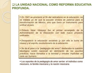  LA UNIDAD NACIONAL COMO REFORMA EDUCATIVA
PROFUNDA.
 En 1941 se proclamó el fin del radicalismo en la educación, no
se trataba ya de que la escuela sirviera de palanca para la
transformación de México, sino que fuera un instrumento para
unificar al país.
 Octavio Vejar Vázquez fue el primer encargado de la
Administración de la Educación con este nuevo proyecto
unificador.
 Desapareció la educación socialista (y con ella la lucha de
clases) y el espíritu revolucionario de la educación.
 Se da el paso a la “pedagogía del amor”: destacaba la cuestión
ideológica (unión nacional) en detrimento de los asuntos
prácticos, hacía llamados a la bondad y virtudes implícitas en
cada ser humano.
 Los soportes de la pedagogía de amor serían: el individuo como
mexicano, la familia mexicana y la nación mexicana.
 