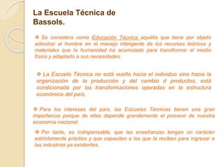 La Escuela Técnica de
Bassols.
 Para los intereses del país, las Escuelas Técnicas tienen una gran
importancia porque de ellas depende grandemente el porvenir de nuestra
economía nacional.
 Se considera como Educación Técnica aquélla que tiene por objeto
adiestrar al hombre en el manejo inteligente de los recursos teóricos y
materiales que la humanidad ha acumulado para transformar el medio
físico y adaptarlo a sus necesidades.
 Por tanto, es indispensable, que las enseñanzas tengan un carácter
estrictamente práctico y que capaciten a los que la reciben para ingresar a
las industrias ya existentes.
 La Escuela Técnica no está vuelta hacia el individuo sino hacia la
organización de la producción y del cambio d productos, está
condicionada por las transformaciones operadas en la estructura
económica del país.
 