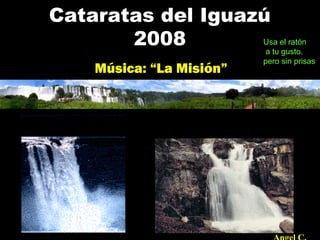 Cataratas del Iguazú
2008
Música: “La Misión”
Usa el ratón
a tu gusto.
pero sin prisas.
 