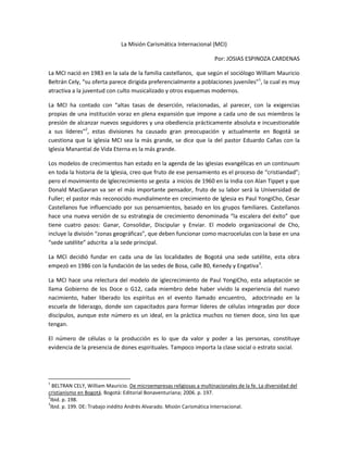 La Misión Carismática Internacional (MCI)

                                                                       Por: JOSIAS ESPINOZA CARDENAS

La MCI nació en 1983 en la sala de la familia castellanos, que según el sociólogo William Mauricio
Beltrán Cely, “su oferta parece dirigida preferencialmente a poblaciones juveniles”1, la cual es muy
atractiva a la juventud con culto musicalizado y otros esquemas modernos.

La MCI ha contado con “altas tasas de deserción, relacionadas, al parecer, con la exigencias
propias de una institución voraz en plena expansión que impone a cada uno de sus miembros la
presión de alcanzar nuevos seguidores y una obediencia prácticamente absoluta e incuestionable
a sus líderes”2, estas divisiones ha causado gran preocupación y actualmente en Bogotá se
cuestiona que la iglesia MCI sea la más grande, se dice que la del pastor Eduardo Cañas con la
Iglesia Manantial de Vida Eterna es la más grande.

Los modelos de crecimientos han estado en la agenda de las iglesias evangélicas en un continuum
en toda la historia de la Iglesia, creo que fruto de ese pensamiento es el proceso de “cristiandad”;
pero el movimiento de Iglecrecimiento se gesta a inicios de 1960 en la India con Alan Tippet y que
Donald MacGavran va ser el más importante pensador, fruto de su labor será la Universidad de
Fuller; el pastor más reconocido mundialmente en crecimiento de Iglesia es Paul YongiCho, Cesar
Castellanos fue influenciado por sus pensamientos, basado en los grupos familiares. Castellanos
hace una nueva versión de su estrategia de crecimiento denominada “la escalera del éxito” que
tiene cuatro pasos: Ganar, Consolidar, Discipular y Enviar. El modelo organizacional de Cho,
incluye la división “zonas geográficas”, que deben funcionar como macrocelulas con la base en una
“sede satélite” adscrita a la sede principal.

La MCI decidió fundar en cada una de las localidades de Bogotá una sede satélite, esta obra
empezó en 1986 con la fundación de las sedes de Bosa, calle 80, Kenedy y Engativa3.

La MCI hace una relectura del modelo de iglecrecimiento de Paul YongiCho, esta adaptación se
llama Gobierno de los Doce o G12, cada miembro debe haber vivido la experiencia del nuevo
nacimiento, haber liberado los espíritus en el evento llamado encuentro, adoctrinado en la
escuela de liderazgo, donde son capacitados para formar líderes de células integradas por doce
discípulos, aunque este número es un ideal, en la práctica muchos no tienen doce, sino los que
tengan.

El número de células o la producción es lo que da valor y poder a las personas, constituye
evidencia de la presencia de dones espirituales. Tampoco importa la clase social o estrato social.




1
  BELTRAN CELY, William Mauricio. De microempresas religiosas a multinacionales de la fe. La diversidad del
cristianismo en Bogotá. Bogotá: Editorial Bonaventuriana; 2006. p. 197.
2
 Ibid. p. 198.
3
 Ibid. p. 199. DE: Trabajo inédito Andrés Alvarado. Misión Carismática Internacional.
 