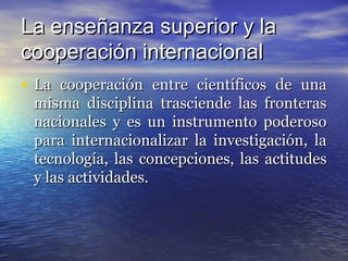 La enseñanza superior y la
cooperación internacional
• La cooperación entre científicos de una
 misma disciplina trasciende las fronteras
 nacionales y es un instrumento poderoso
 para internacionalizar la investigación, la
 tecnología, las concepciones, las actitudes
 y las actividades.
 