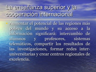 La enseñanza superior y la
cooperación internacional
• Aumentar el potencial de las regiones más
 pobres del mundo y su acceso a la
 información significará: intercambio de
 alumnos      y      profesores,     sistemas
 telemáticos, compartir los resultados de
 las investigaciones, formar redes inter-
 universitarias y crear centros regionales de
 excelencia.
 